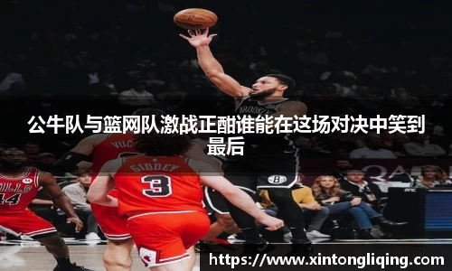 公牛队与篮网队激战正酣谁能在这场对决中笑到最后